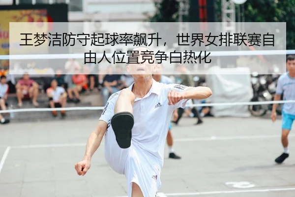 王梦洁防守起球率飙升，世界女排联赛自由人位置竞争白热化