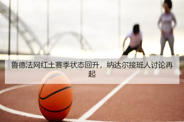 鲁德法网红土赛季状态回升，纳达尔接班人讨论再起